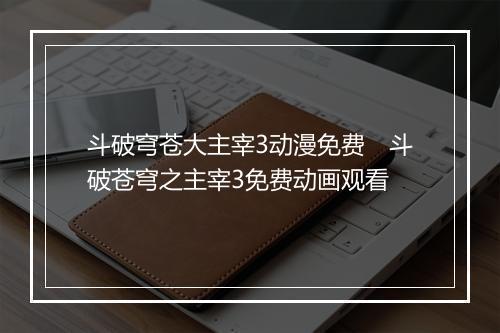 斗破穹苍大主宰3动漫免费　斗破苍穹之主宰3免费动画观看